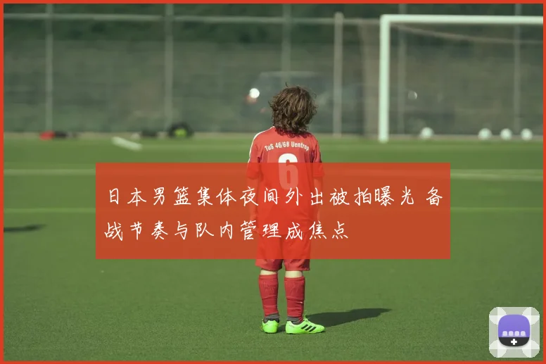 日本男篮集体夜间外出被拍曝光 备战节奏与队内管理成焦点