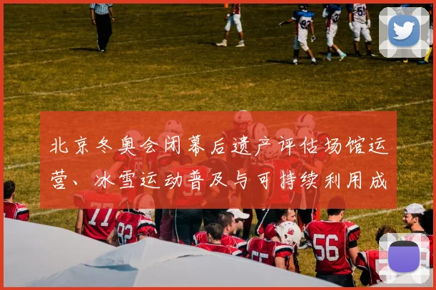 北京冬奥会闭幕后遗产评估场馆运营、冰雪运动普及与可持续利用成效