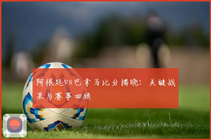 阿根廷vs巴拿马比分揭晓：关键战果与赛事回顾