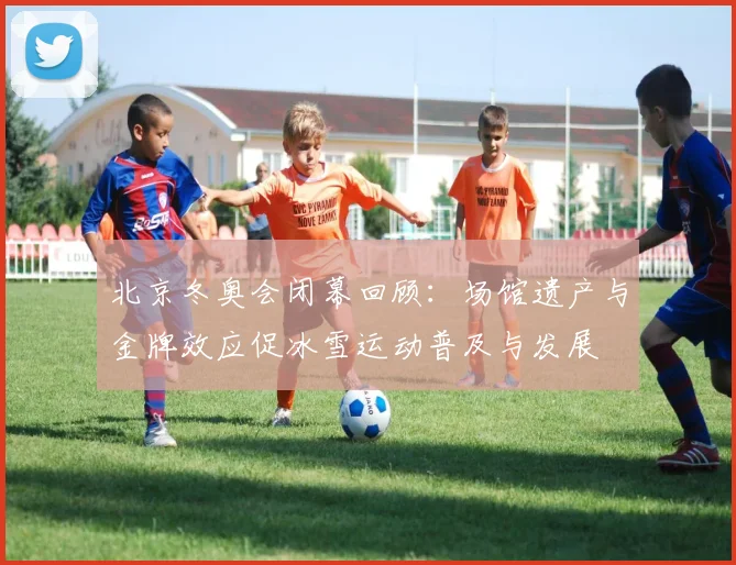 北京冬奥会闭幕回顾：场馆遗产与金牌效应促冰雪运动普及与发展