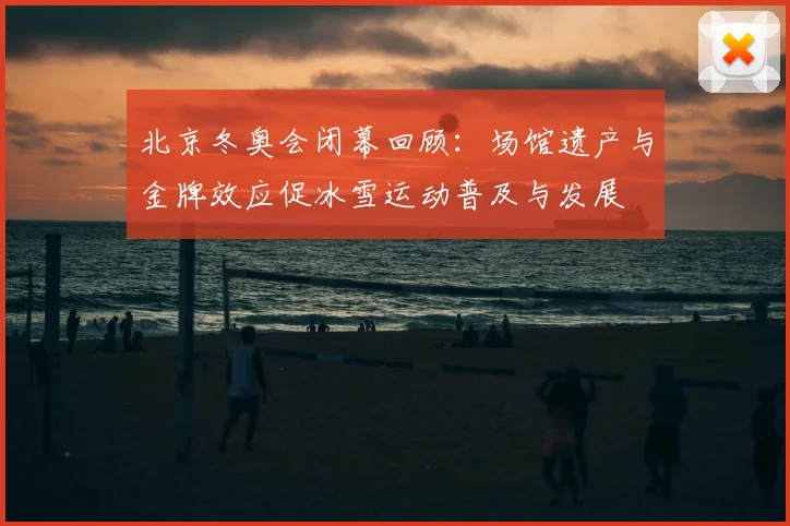 北京冬奥会闭幕回顾：场馆遗产与金牌效应促冰雪运动普及与发展